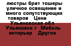 люстры брат тошеры уличное освещение и много сопутствующих товаров › Цена ­ 300 - Ульяновская обл., Ульяновск г. Мебель, интерьер » Другое   